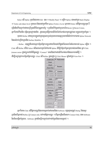 Department of Civil Engineering                                                                     NPIC


                elI Spline mYyEdlGac Edit )an Modify Panel BRgIk Spline enaHenAkñúg Stack Display
            Select

   Vertex sub-object level kñúgxN³EdlenAkñúgkMrit Spline (Vertex ) Level GñkGac Select elIEpñkbBaÆrmYy rW

eRcInnigrMkilBYkvaedayeRbIR)as;viFIsaRsþtamKMrU . RbsinebIkMBUlCaRbePTén Bezier b¤ Bezier Corner,
Gñkk¾GacrMkilnig bgVilRtecokpgEdr / dUcenHRbsiT§iPaBelITMrg;énkMNat;NamYyRtUv)an bBa©ÚleTAkñúgkMBUl .
        muxgar Refine edayrYmbBa©ÚlCamYytYelxRbs;muxgarmanGtßRbeyaCn¾sMrab;karksag Spline Network
EdlsMrab;eRbICamYynig Surface Modifier .
        - Refine : GnuBaØatieGayGñkbEnßmEpñkbBaÆredaymin)ac;bMEpøgtMélelxéntMNagrbs; Spline eLIy .
Click elI Refine ehIy Select elIelxNamYyénkMNat; Spline edIm,IbEnßmkMBUlmYyral;eBlEdl Gñk Click

(mouse cursor pøas;bþÚreTACanimitþsBaØa “Connect” eBlEdlvaenAelIkMNat;NaEdlNamansiT§I .

edIm,IbBa©b;nUvkarbEnßmEpñkbBaÆr Click elI Refine mþgeTot b¤ Click Mouse sþaMenAkñúg View Port .




       Gñkk¾Gac Click elIEpñkbBaÆrEdlmanRsab;enAeBlEdl Software bgðajecjnUv Dialog EdlsYr
RbsinebIGñkcg; Refine b¤ Connect only eTAkan;EpñkbBaÆr . ebIGñkeRCIserIsyk Connect Only enaH Software
nigminbegáItkMBUleT / Software RKan;EteFVIkarP¢ab;eTAkan;kMBUlEdlmanRsab; .

RkaPickMuBüÚT½r                                                                                        98
 