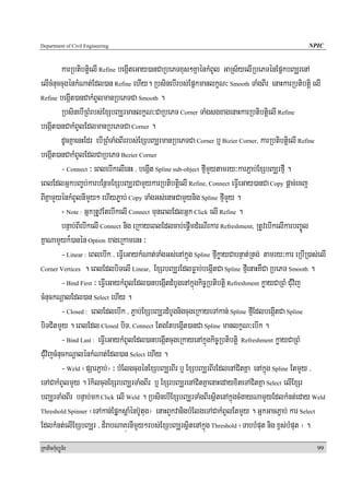 Department of Civil Engineering                                                                       NPIC


          karRbtibtþielI Refine begáIteGay)anCaRbePTxus²KñaénkMBUl GaRs½yelIRbePTénEpñkbBaÆrenA
elIcMnuccugénkMNat;Edl)an Refine ehIy. RbsinebIrbs;EpñkmanlkçN³ Smooth TaMgBIr enaHkarRbtibtþi elI
Refine begáIt)anCakMBUlmanRbePTCa Smooth .

          RbsinebIRBMrbs;ExSbBaÆrmanlkçN³CaRbePT Corner TaMgsgxagenaHkarRbtibtþielI Refine
begáIt)anCakMBUlEdlmanRbePTCa Corner .
          dUcKñaenHEdr ebIRBMTaMgBIrrbs;ExSbBaÆrmanRbePTCa Corner b¤ Bizier Corner, karRbtibtþielI Refine
begáIt)anCakMBUlEdlCaRbePT Bezier Corner
          - Connect ³ eBlebIkelIenH / begáIt Spline sub-object fμImYytamry³karP¢ab;ExSbBaÆrfμI .
eBlEdlGñkbBa©b;karbEnßmExSbBaÆrCamYykarRbtibtþielI Refine, Connect eFVIeGay)anCa Copy pþac;ecj
BIKñamYyénkMBUlnImYy² ehIyP©ab; Copy TaMgGs;enaHCamYynig Spline fμImYy .
          + Note : GñkRtUvEtebIkelI Connect muneBlEdlGñk Click elI Refine .

          bnÞab;BIebIkelI Connect nig eRkayeBlEdlcab;epþImdMeNIrkar Refreshment, RtUvebIkelIkarbBa©Úl
KñaNamYyk¾)anén Option xageRkamenH ³
          - Linear : eBlebIk / eFVIeGaykMNat;TaMgGs;enAkñúg Spline fμIkøayCabnÞat;Rtg; tamry³kar eRbIR)as;elI
Corner Vertices . eBlEdlbiTelI Linear, ExSrbBaÆrEdlFøab;begáItCa Spline fμIenaHKWCa RbePT Smooth .

          - Bind First ³ eFVIeGaykMBUlEdl)anbegáItdMbUgenAkñúgkic©Rbtibtþi Refreshment køayCaRBM CMuvij
cMnuckNþalEdl)an Select ehIy .
          - Closed : eBlEdlebIk / P¢ab;ExSbBaÆrdMbUgnigcugeRkayeTAkan; Spline fμIEdlbegáItCa Spline
biTCitmYy . eBlEdl Closed biT/ Connect EtgEtbegáIt)anCa Spline manlkçN³ebIk .
          - Bind Last : eFIVeGaykMBUlEdl)anbegáItcugeRkayenAkñúgkic©Rbtibtþi Refreshment køayCaRBM
CMuvijcMnuckNþalénkMNat;Edl)an Select ehIy .
          - Weld ¬pSarP¢ab;¦ ³ bMElgcugénExSbBaÆrBIr b¤ ExSbBaÆrBIrEdlenACitKña enAkñúg Spline EtmYy /
eTACakMBUlmYy . rMkilcugExSrbBaÆrTaMgBIr b¤ ExSrbBaÆrenACitKñaenaHedayxiteTACitKña Select elIExSr
bBaÆrTaMgBIr bnÞab;mk Click elI Weld . RbsinebIExSbBaÆrTaMgBIrsßitenAkñúgcMgayNamYyEdlkMnt;eday Weld
Threshold Spinner ¬eTAkan;EpñμksþaMénb‘Utug¦ enaHBYkvanigbMElgeTACakMBUlEtmYy . GñkGacP¢ab; kar Select

EdlkMnt;elIExSbBaÆr / d¾rabNaKúrnImYy²rbs;ExSbBaÆrsßitenAkñúg Threshold ¬TabbMput nig x<s;bMput ¦ .
RkaPickMuBüÚT½r                                                                                          99
 