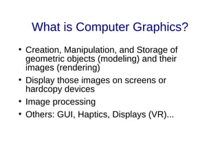 What is Computer Graphics?
●
Creation, Manipulation, and Storage of
geometric objects (modeling) and their
images (rendering)
●
Display those images on screens or
hardcopy devices
●
Image processing
●
Others: GUI, Haptics, Displays (VR)...
 