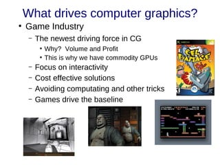 What drives computer graphics?
●
Game Industry
– The newest driving force in CG
●
Why? Volume and Profit
●
This is why we have commodity GPUs
– Focus on interactivity
– Cost effective solutions
– Avoiding computating and other tricks
– Games drive the baseline
 