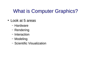 What is Computer Graphics?
●
Look at 5 areas
– Hardware
– Rendering
– Interaction
– Modeling
– Scientific Visualization
 