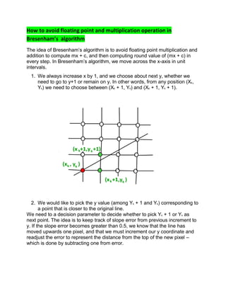 How to avoid floating point and multiplication operation in
Bresenham’s algorithm
The idea of Bresenham’s algorithm is to avoid floating point multiplication and
addition to compute mx + c, and then computing round value of (mx + c) in
every step. In Bresenham’s algorithm, we move across the x-axis in unit
intervals.
1. We always increase x by 1, and we choose about next y, whether we
need to go to y+1 or remain on y. In other words, from any position (Xk,
Yk) we need to choose between (Xk + 1, Yk) and (Xk + 1, Yk + 1).
2. We would like to pick the y value (among Yk + 1 and Yk) corresponding to
a point that is closer to the original line.
We need to a decision parameter to decide whether to pick Yk + 1 or Yk as
next point. The idea is to keep track of slope error from previous increment to
y. If the slope error becomes greater than 0.5, we know that the line has
moved upwards one pixel, and that we must increment our y coordinate and
readjust the error to represent the distance from the top of the new pixel –
which is done by subtracting one from error.
 