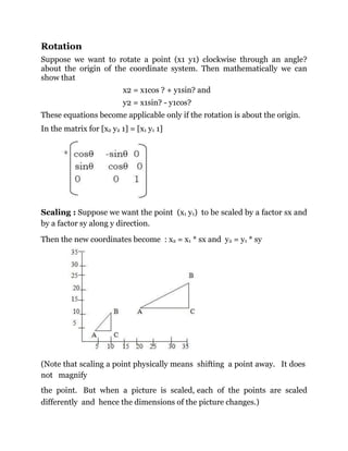 Rotation
Suppose we want to rotate a point (x1 y1) clockwise through an angle?
about the origin of the coordinate system. Then mathematically we can
show that
x2 = x1cos ? + y1sin? and
y2 = x1sin? - y1cos?
These equations become applicable only if the rotation is about the origin.
In the matrix for [x2 y2 1] = [x1 y1 1]
Scaling : Suppose we want the point (x1 y1) to be scaled by a factor sx and
by a factor sy along y direction.
Then the new coordinates become : x2 = x1 * sx and y2 = y1 * sy
(Note that scaling a point physically means shifting a point away. It does
not magnify
the point. But when a picture is scaled, each of the points are scaled
differently and hence the dimensions of the picture changes.)
 