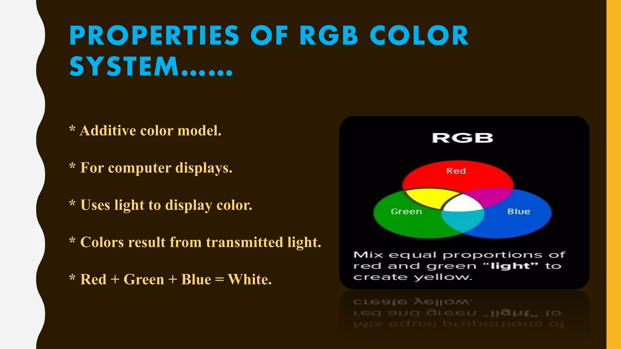 PROPERTIES OF RGB COLOR
SYSTEM……
* Additive color model.
* For computer displays.
* Uses light to display color.
* Colors result from transmitted light.
* Red + Green + Blue = White.
 