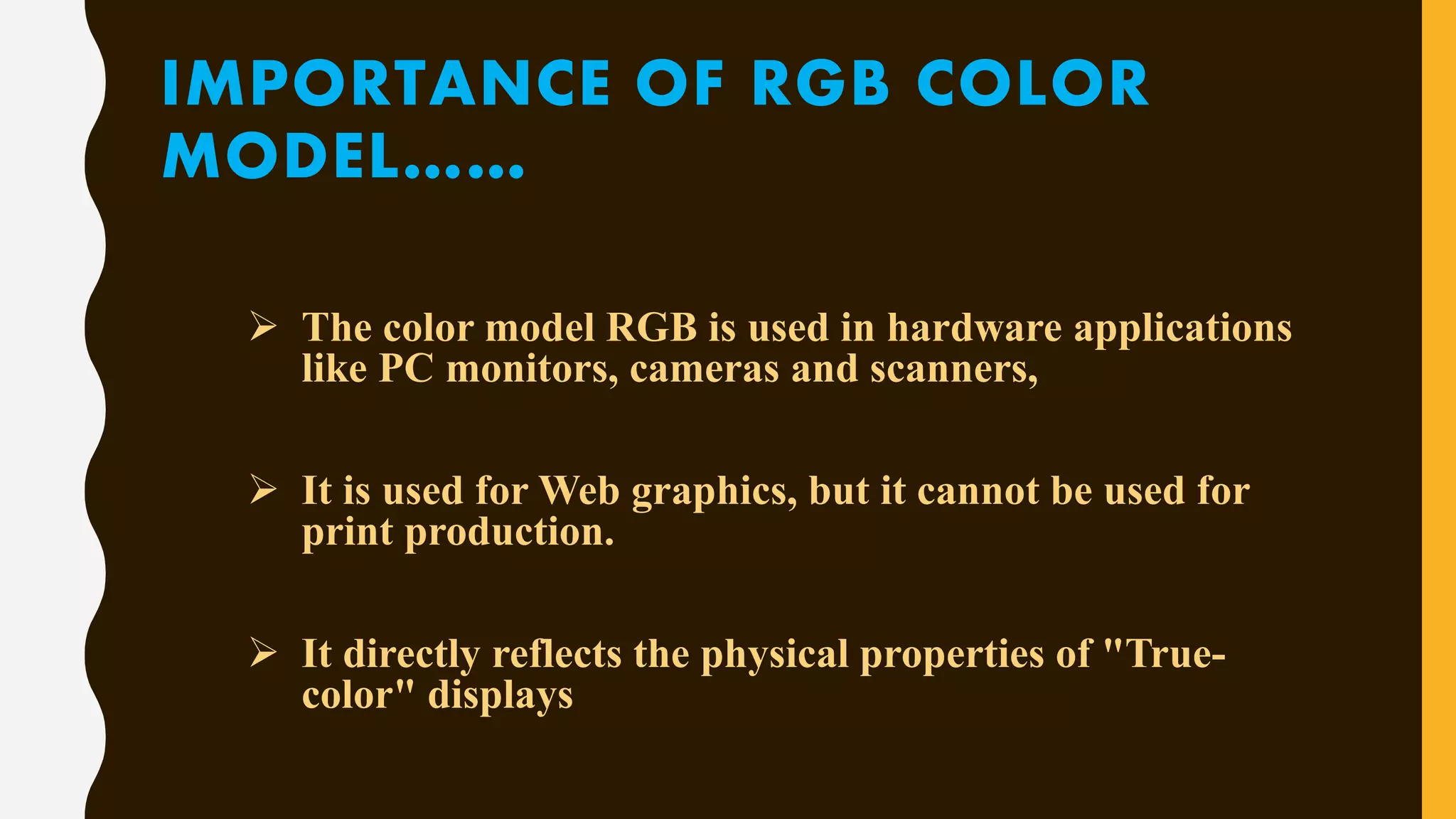 IMPORTANCE OF RGB COLOR
MODEL……
 The color model RGB is used in hardware applications
like PC monitors, cameras and scanners,
 It is used for Web graphics, but it cannot be used for
print production.
 It directly reflects the physical properties of "True-
color" displays
 