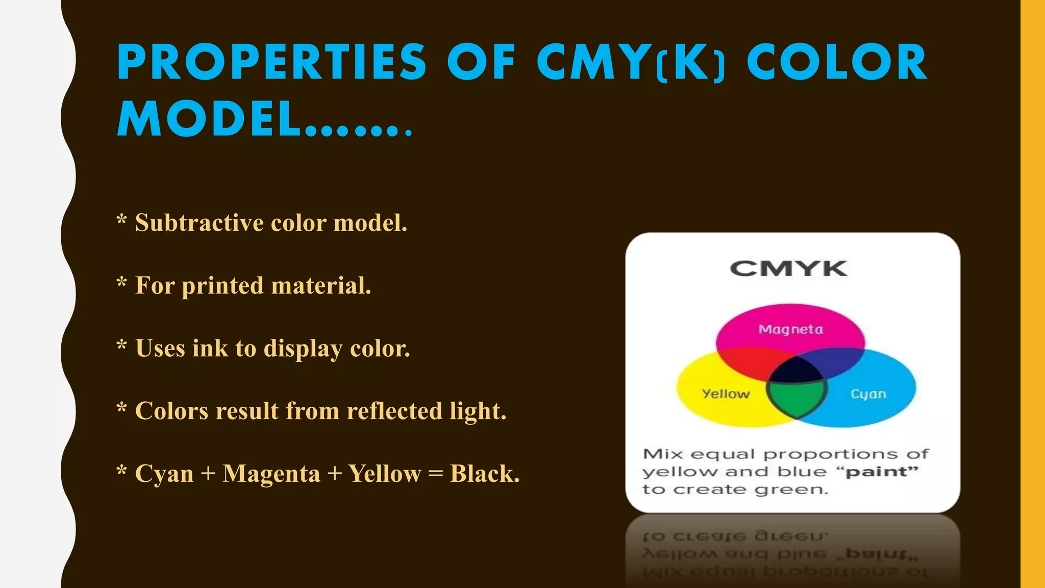 PROPERTIES OF CMY(K) COLOR
MODEL…….
* Subtractive color model.
* For printed material.
* Uses ink to display color.
* Colors result from reflected light.
* Cyan + Magenta + Yellow = Black.
 