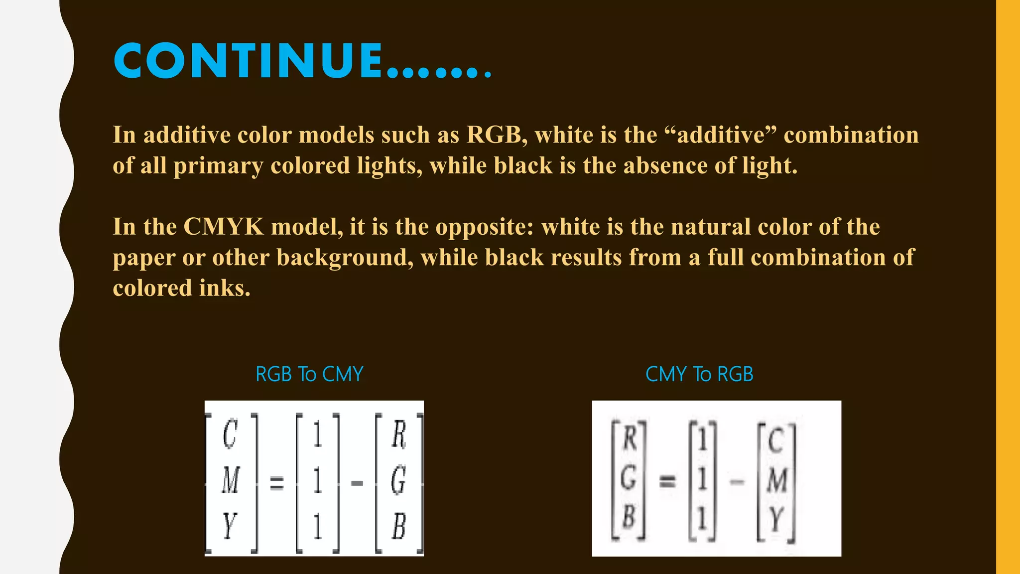 CONTINUE…….
In additive color models such as RGB, white is the “additive” combination
of all primary colored lights, while black is the absence of light.
In the CMYK model, it is the opposite: white is the natural color of the
paper or other background, while black results from a full combination of
colored inks.
RGB To CMY CMY To RGB
 