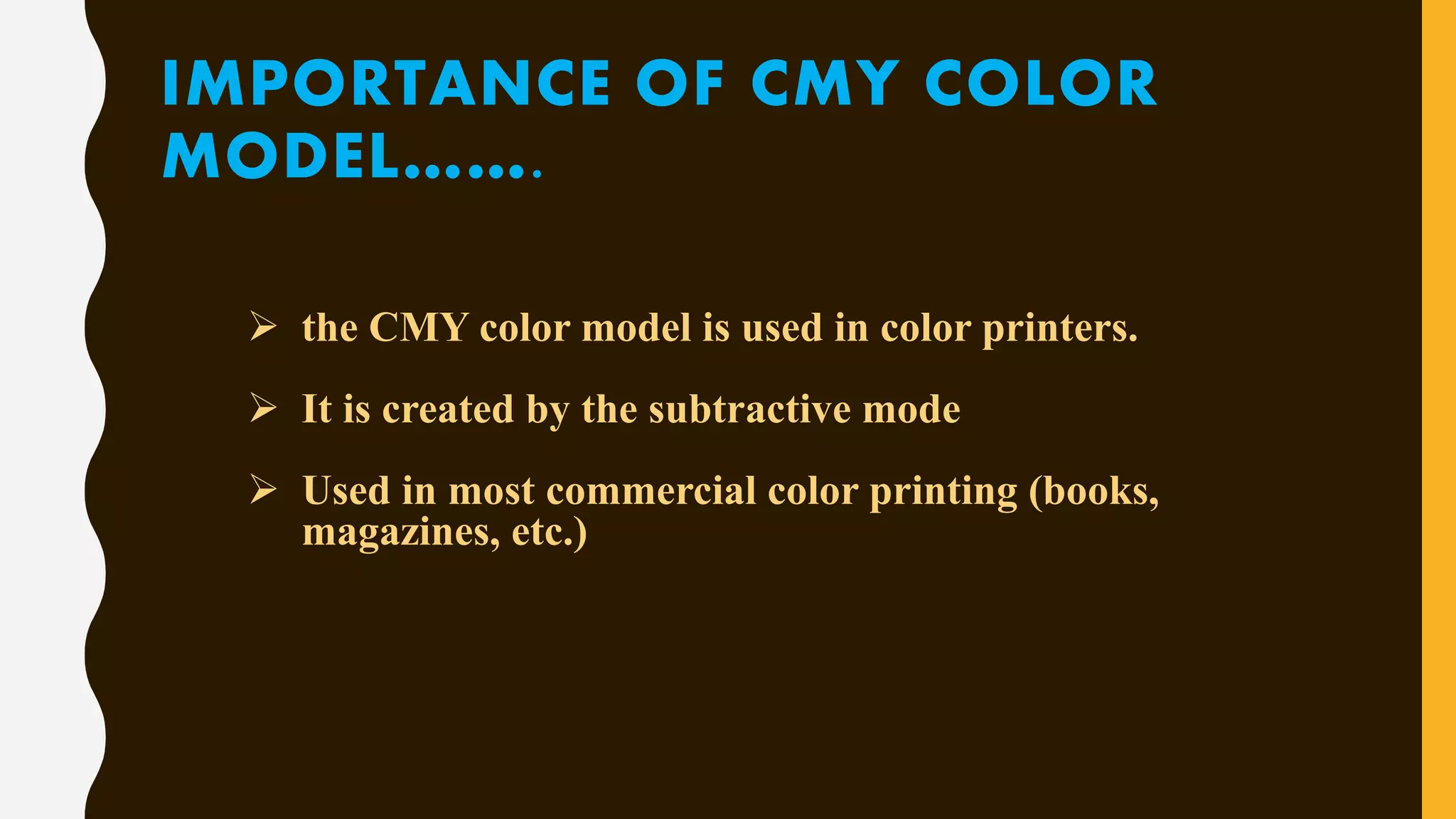 IMPORTANCE OF CMY COLOR
MODEL…….
 the CMY color model is used in color printers.
 It is created by the subtractive mode
 Used in most commercial color printing (books,
magazines, etc.)
 