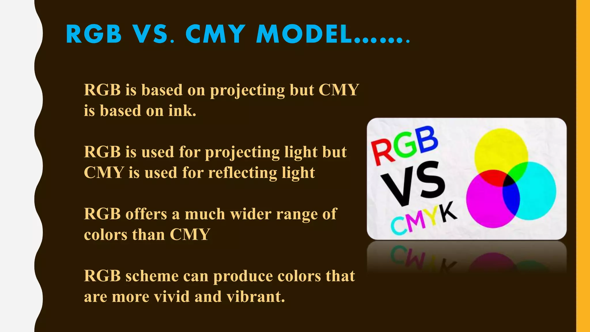 RGB VS. CMY MODEL…….
RGB is based on projecting but CMY
is based on ink.
RGB is used for projecting light but
CMY is used for reflecting light
RGB offers a much wider range of
colors than CMY
RGB scheme can produce colors that
are more vivid and vibrant.
 