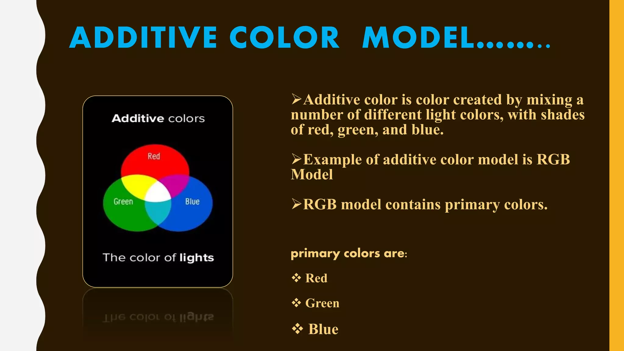 ADDITIVE COLOR MODEL……..
Additive color is color created by mixing a
number of different light colors, with shades
of red, green, and blue.
Example of additive color model is RGB
Model
RGB model contains primary colors.
primary colors are:
 Red
 Green
 Blue
 