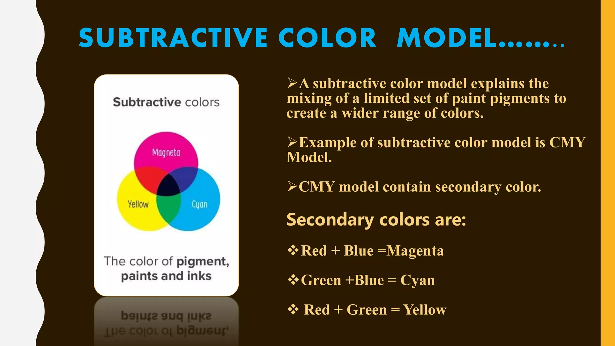 SUBTRACTIVE COLOR MODEL……..
A subtractive color model explains the
mixing of a limited set of paint pigments to
create a wider range of colors.
Example of subtractive color model is CMY
Model.
CMY model contain secondary color.
Secondary colors are:
Red + Blue =Magenta
Green +Blue = Cyan
 Red + Green = Yellow
 