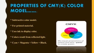 PROPERTIES OF CMY(K) COLOR
MODEL…….
* Subtractive color model.
* For printed material.
* Uses ink to display color.
* Colors result from reflected light.
* Cyan + Magenta + Yellow = Black.
 