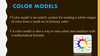 COLOR MODELS
Color model is an orderly system for creating a whole ranges
of color from a small set of primary color.
A color model is also a way to turn colors into numbers with
a mathematical formula.
 
