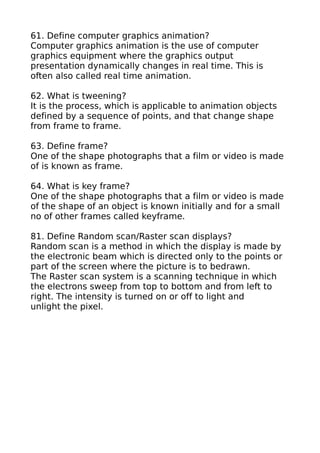 61. Define computer graphics animation?
Computer graphics animation is the use of computer
graphics equipment where the graphics output
presentation dynamically changes in real time. This is
often also called real time animation.

62. What is tweening?
It is the process, which is applicable to animation objects
defined by a sequence of points, and that change shape
from frame to frame.

63. Define frame?
One of the shape photographs that a film or video is made
of is known as frame.

64. What is key frame?
One of the shape photographs that a film or video is made
of the shape of an object is known initially and for a small
no of other frames called keyframe.

81. Define Random scan/Raster scan displays?
Random scan is a method in which the display is made by
the electronic beam which is directed only to the points or
part of the screen where the picture is to bedrawn.
The Raster scan system is a scanning technique in which
the electrons sweep from top to bottom and from left to
right. The intensity is turned on or off to light and
unlight the pixel.
 