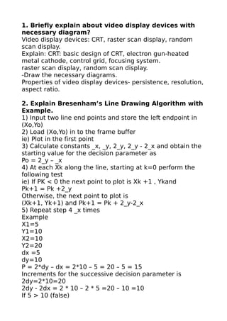 1. Briefly explain about video display devices with
necessary diagram?
Video display devices: CRT, raster scan display, random
scan display.
Explain: CRT: basic design of CRT, electron gun-heated
metal cathode, control grid, focusing system.
raster scan display, random scan display.
-Draw the necessary diagrams.
Properties of video display devices- persistence, resolution,
aspect ratio.

2. Explain Bresenham’s Line Drawing Algorithm with
Example.
1) Input two line end points and store the left endpoint in
(Xo,Yo)
2) Load (Xo,Yo) in to the frame buffer
ie) Plot in the first point
3) Calculate constants _x, _y, 2_y, 2_y - 2_x and obtain the
starting value for the decision parameter as
Po = 2_y – _x
4) At each Xk along the line, starting at k=0 perform the
following test
ie) If PK < 0 the next point to plot is Xk +1 , Ykand
Pk+1 = Pk +2_y
Otherwise, the next point to plot is
(Xk+1, Yk+1) and Pk+1 = Pk + 2_y-2_x
5) Repeat step 4 _x times
Example
X1=5
Y1=10
X2=10
Y2=20
dx =5
dy=10
P = 2*dy – dx = 2*10 – 5 = 20 – 5 = 15
Increments for the successive decision parameter is
2dy=2*10=20
2dy - 2dx = 2 * 10 – 2 * 5 =20 – 10 =10
If 5 > 10 (false)
 