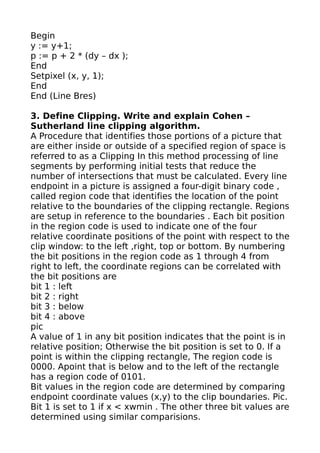 Begin
y := y+1;
p := p + 2 * (dy – dx );
End
Setpixel (x, y, 1);
End
End (Line Bres)

3. Define Clipping. Write and explain Cohen –
Sutherland line clipping algorithm.
A Procedure that identifies those portions of a picture that
are either inside or outside of a specified region of space is
referred to as a Clipping In this method processing of line
segments by performing initial tests that reduce the
number of intersections that must be calculated. Every line
endpoint in a picture is assigned a four-digit binary code ,
called region code that identifies the location of the point
relative to the boundaries of the clipping rectangle. Regions
are setup in reference to the boundaries . Each bit position
in the region code is used to indicate one of the four
relative coordinate positions of the point with respect to the
clip window: to the left ,right, top or bottom. By numbering
the bit positions in the region code as 1 through 4 from
right to left, the coordinate regions can be correlated with
the bit positions are
bit 1 : left
bit 2 : right
bit 3 : below
bit 4 : above
pic
A value of 1 in any bit position indicates that the point is in
relative position; Otherwise the bit position is set to 0. If a
point is within the clipping rectangle, The region code is
0000. Apoint that is below and to the left of the rectangle
has a region code of 0101.
Bit values in the region code are determined by comparing
endpoint coordinate values (x,y) to the clip boundaries. Pic.
Bit 1 is set to 1 if x < xwmin . The other three bit values are
determined using similar comparisions.
 