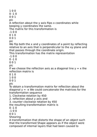 100
0 -1 0
001
pic
A reflection about the y axis flips x coordinates while
keeping y coordinates the same.
The matrix for this transformation is
-1 0 0
010
001
pic
We flip both the x and y coordinates of a point by reflecting
relative to an axis that is perpendicular to the xy plane and
that passes through the coordinate origin.
This transformation has the matrix representation
-1 0 0
0 -1 0
001
pic
If we choose the reflection axis as a diagonal line y = x the
reflection matrix is
010
100
001
pic
To obtain a transformation matrix for reflection about the
diagonal y = -x We could concatenate the matrices for the
transformation sequence
1. Clockwise rotation by 450
2. reflection about y axis and
3. counter clockwise rotation by 450
the resulting transformation matrix is
0 -1 0
-1 0 0
001
Shearing
A transformation that distorts the shape of an object such
that the transformed Shape appears as if the object were
composed of internal layers that had been caused to
 