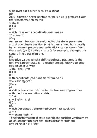 slide over each other is called a shear.
pic
An x- direction shear relative to the x axis is produced with
the transformation matrix
1 shx 0
010
001
which transforms coordinate positions as
x’ = x+shx
y’=y
An real number can be assigned to the shear parameter
shx. A coordinate position (x,y) is then shifted horizontally
by an amount proportional to its distance ( y value) from
the x axis (y=0) Setting shx to 2 for example, changes the
square into parallelogram.
Pic
Negative values for shx shift coordinate positions to the
left. We can generate x – direction shears relative to other
reference lines with
1 shx -shx . yref
010
001
with coordinate positions transformed as
x’= x+shx(y-yref)
y’= y
pic
A Y direction shear relative to the line x=xref generated
with the transformation matrix
100
shy 1 -shy . xref
001
pic
which generates transformed coordinate positions
x’= x
y’= shy(x-xref)+y
This transformation shifts a coordinate position vertically by
an an amount proportional to its distance from the
reference line x = xref
 