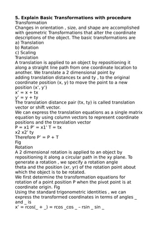 5. Explain Basic Transformations with procedure
Transformation
Changes in orientation , size, and shape are accomplished
with geometric Transformations that alter the coordinate
descriptions of the object. The basic transformations are
a) Translation
b) Rotation
c) Scaling
Translation
A translation is applied to an object by repositioning it
along a straight line path from one coordinate location to
another. We translate a 2 dimensional point by
adding translation distances tx and ty , to the original
coordinate position (x, y) to move the point to a new
position (x’, y’)
x’ = x + tx
y’ = y + ty
The translation distance pair (tx, ty) is called translation
vector or shift vector.
We can express the translation equations as a single matrix
equation by using column vectors to represent coordinate
positions and the translation vector
P = x1 P’ = x1’ T = tx
x2 x2’ ty
Therefore P’ = P + T
Fig
Rotation
A 2 dimensional rotation is applied to an object by
repositioning it along a circular path in the xy plane. To
generate a rotation , we specify a rotation angle
theta and the position (xr, yr) of the rotation point about
which the object is to be rotated.
We first determine the transformation equations for
rotation of a point position P when the pivot point is at
coordinate origin. Fig
Using the standard trigonometric identities , we can
express the transformed coordinates in terms of angles _
and _ is
x’ = rcos(_ + _) = rcos _cos _ – rsin _ sin _
 