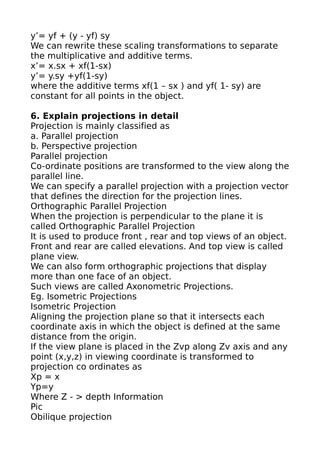 y’= yf + (y - yf) sy
We can rewrite these scaling transformations to separate
the multiplicative and additive terms.
x’= x.sx + xf(1-sx)
y’= y.sy +yf(1-sy)
where the additive terms xf(1 – sx ) and yf( 1- sy) are
constant for all points in the object.

6. Explain projections in detail
Projection is mainly classified as
a. Parallel projection
b. Perspective projection
Parallel projection
Co-ordinate positions are transformed to the view along the
parallel line.
We can specify a parallel projection with a projection vector
that defines the direction for the projection lines.
Orthographic Parallel Projection
When the projection is perpendicular to the plane it is
called Orthographic Parallel Projection
It is used to produce front , rear and top views of an object.
Front and rear are called elevations. And top view is called
plane view.
We can also form orthographic projections that display
more than one face of an object.
Such views are called Axonometric Projections.
Eg. Isometric Projections
Isometric Projection
Aligning the projection plane so that it intersects each
coordinate axis in which the object is defined at the same
distance from the origin.
If the view plane is placed in the Zvp along Zv axis and any
point (x,y,z) in viewing coordinate is transformed to
projection co ordinates as
Xp = x
Yp=y
Where Z - > depth Information
Pic
Obilique projection
 
