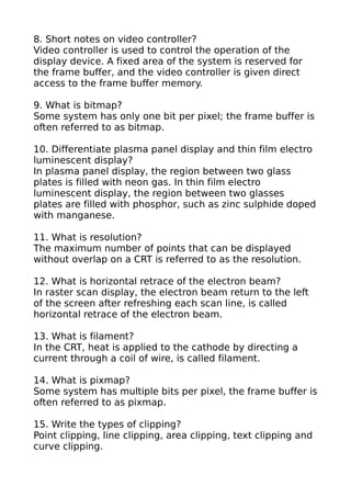 8. Short notes on video controller?
Video controller is used to control the operation of the
display device. A fixed area of the system is reserved for
the frame buffer, and the video controller is given direct
access to the frame buffer memory.

9. What is bitmap?
Some system has only one bit per pixel; the frame buffer is
often referred to as bitmap.

10. Differentiate plasma panel display and thin film electro
luminescent display?
In plasma panel display, the region between two glass
plates is filled with neon gas. In thin film electro
luminescent display, the region between two glasses
plates are filled with phosphor, such as zinc sulphide doped
with manganese.

11. What is resolution?
The maximum number of points that can be displayed
without overlap on a CRT is referred to as the resolution.

12. What is horizontal retrace of the electron beam?
In raster scan display, the electron beam return to the left
of the screen after refreshing each scan line, is called
horizontal retrace of the electron beam.

13. What is filament?
In the CRT, heat is applied to the cathode by directing a
current through a coil of wire, is called filament.

14. What is pixmap?
Some system has multiple bits per pixel, the frame buffer is
often referred to as pixmap.

15. Write the types of clipping?
Point clipping, line clipping, area clipping, text clipping and
curve clipping.
 