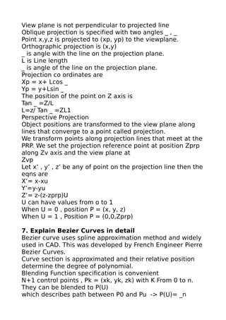 View plane is not perpendicular to projected line
Oblique projection is specified with two angles _ , _
Point x,y,z is projected to (xp, yp) to the viewplane.
Orthographic projection is (x,y)
_ is angle with the line on the projection plane.
L is Line length
_ is angle of the line on the projection plane.
Projection co ordinates are
Xp = x+ Lcos _
Yp = y+Lsin _
The position of the point on Z axis is
Tan _ =Z/L
L=z/ Tan _ =ZL1
Perspective Projection
Object positions are transformed to the view plane along
lines that converge to a point called projection.
We transform points along projection lines that meet at the
PRP. We set the projection reference point at position Zprp
along Zv axis and the view plane at
Zvp
Let x’ , y’ , z’ be any of point on the projection line then the
eqns are
X’= x-xu
Y’=y-yu
Z’= z-(z-zprp)U
U can have values from o to 1
When U = 0 , position P = (x, y, z)
When U = 1 , Position P = (0,0,Zprp)

7. Explain Bezier Curves in detail
Bezier curve uses spline approximation method and widely
used in CAD. This was developed by French Engineer Pierre
Bezier Curves.
Curve section is approximated and their relative position
determine the degree of polynomial.
Blending Function specification is convenient
N+1 control points , Pk = (xk, yk, zk) with K From 0 to n.
They can be blended to P(U)
which describes path between P0 and Pu -> P(U)= _n
 
