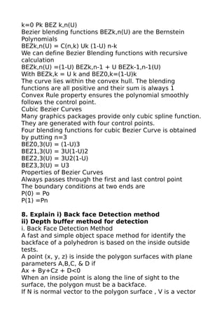 k=0 Pk BEZ k,n(U)
Bezier blending functions BEZk,n(U) are the Bernstein
Polynomials
BEZk,n(U) = C(n,k) Uk (1-U) n-k
We can define Bezier Blending functions with recursive
calculation
BEZk,n(U) =(1-U) BEZk,n-1 + U BEZk-1,n-1(U)
With BEZk,k = U k and BEZ0,k=(1-U)k
The curve lies within the convex hull. The blending
functions are all positive and their sum is always 1
Convex Rule property ensures the polynomial smoothly
follows the control point.
Cubic Bezier Curves
Many graphics packages provide only cubic spline function.
They are generated with four control points.
Four blending functions for cubic Bezier Curve is obtained
by putting n=3
BEZ0,3(U) = (1-U)3
BEZ1,3(U) = 3U(1-U)2
BEZ2,3(U) = 3U2(1-U)
BEZ3,3(U) = U3
Properties of Bezier Curves
Always passes through the first and last control point
The boundary conditions at two ends are
P(0) = Po
P(1) =Pn

8. Explain i) Back face Detection method
ii) Depth buffer method for detection
i. Back Face Detection Method
A fast and simple object space method for identify the
backface of a polyhedron is based on the inside outside
tests.
A point (x, y, z) is inside the polygon surfaces with plane
parameters A,B,C, & D if
Ax + By+Cz + D<0
When an inside point is along the line of sight to the
surface, the polygon must be a backface.
If N is normal vector to the polygon surface , V is a vector
 