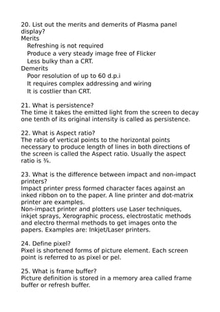 20. List out the merits and demerits of Plasma panel
display?
Merits
  Refreshing is not required
  Produce a very steady image free of Flicker
  Less bulky than a CRT.
Demerits
  Poor resolution of up to 60 d.p.i
  It requires complex addressing and wiring
  It is costlier than CRT.

21. What is persistence?
The time it takes the emitted light from the screen to decay
one tenth of its original intensity is called as persistence.

22. What is Aspect ratio?
The ratio of vertical points to the horizontal points
necessary to produce length of lines in both directions of
the screen is called the Aspect ratio. Usually the aspect
ratio is ¾.

23. What is the difference between impact and non-impact
printers?
Impact printer press formed character faces against an
inked ribbon on to the paper. A line printer and dot-matrix
printer are examples.
Non-impact printer and plotters use Laser techniques,
inkjet sprays, Xerographic process, electrostatic methods
and electro thermal methods to get images onto the
papers. Examples are: Inkjet/Laser printers.

24. Define pixel?
Pixel is shortened forms of picture element. Each screen
point is referred to as pixel or pel.

25. What is frame buffer?
Picture definition is stored in a memory area called frame
buffer or refresh buffer.
 