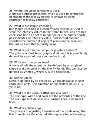 26. Where the video controller is used?
A special purpose processor, which is used to control the
operation of the display device, is known as video
controller or display controller.

27. What is run length encoding?
Run length encoding is a compression technique used to
store the intensity values in the frame buffer, which stores
each scan line as a set of integer pairs. One number each
pair indicates an intensity value, and second number
specifies the number of adjacent pixels on the scan line
that are to have that intensity value.

28. What is point in the computer graphics system?
The point is a most basic graphical element & is completely
defined by a pair of user coordinates (x, y).

29. Write short notes on lines?
A line is of infinite extent can be defined by an angle of
slope θ and one point on the line P=P(x,y). This can also be
defined as y=mx+C where C is the Yintercept.

30. Define Circle?
Circle is defined by its center xc, yc and its radius in user
coordinate units. The equation of the circle is (x-xc) + (y-
yc) = r2.

31. What are the various attributes of a line?
The line type, width and color are the attributes of the line.
The line type include solid line, dashed lines, and dotted
lines.

32. What is antialiasing?
The process of adjusting intensities of the pixels along the
line to minimize the effect of aliasing is called antialiasing.
 