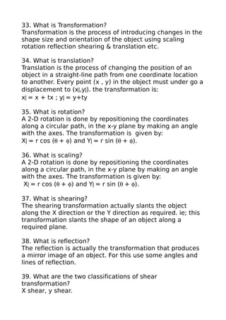 33. What is Transformation?
Transformation is the process of introducing changes in the
shape size and orientation of the object using scaling
rotation reflection shearing & translation etc.

34. What is translation?
Translation is the process of changing the position of an
object in a straight-line path from one coordinate location
to another. Every point (x , y) in the object must under go a
displacement to (x|,y|). the transformation is:
x| = x + tx ; y| = y+ty

35. What is rotation?
A 2-D rotation is done by repositioning the coordinates
along a circular path, in the x-y plane by making an angle
with the axes. The transformation is given by:
X| = r cos (θ + φ) and Y| = r sin (θ + φ).

36. What is scaling?
A 2-D rotation is done by repositioning the coordinates
along a circular path, in the x-y plane by making an angle
with the axes. The transformation is given by:
 X| = r cos (θ + φ) and Y| = r sin (θ + φ).

37. What is shearing?
The shearing transformation actually slants the object
along the X direction or the Y direction as required. ie; this
transformation slants the shape of an object along a
required plane.

38. What is reflection?
The reflection is actually the transformation that produces
a mirror image of an object. For this use some angles and
lines of reflection.

39. What are the two classifications of shear
transformation?
X shear, y shear.
 