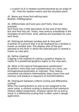 40. Apoint (4,3) is rotated counterclockwise by an angle of
     45°. Find the rotation matrix and the resultant point.

41. Name any three font editing tools.
ResEdit, FONTographer.

42. Differentiate serif and sans serif fonts. Give one
example
Serif fonts has a little decoration at the end of the letter,
but serif font has not. Times, new century schoolbook is the
examples of serif fonts. Arial, potima are examples for sans
serif fonts.

43. Distinguish between window port & view port?
A portion of a picture that is to be displayed by a window is
known as window port. The display area of the part
selected or the form in which the selected part is viewed is
known as view port.

44. Define clipping?
Clipping is the method of cutting a graphics display to
neatly fit a predefined graphics region or the view port.

45. What is the need of homogeneous coordinates?
To perform more than one transformation at a time, use
homogeneouscoordinates or matrixes. They reduce
unwanted calculations intermediate steps saves time and
memory and produce a sequence of transformations.

46. Distinguish between uniform scaling and differential
scaling?
When the scaling factors sx and sy are assigned to the
same value, a uniform scaling is produced that maintains
relative object proportions. Unequal values for sx and sy
result in a differential scaling that is often used in design
application
 