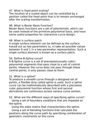 47. What is fixed point scaling?
The location of a scaled object can be controlled by a
position called the fixed point that is to remain unchanged
after the scaling transformation.

48. What is Bezier Basis Function?
Bezier Basis functions are a set of polynomials, which can
be used instead of the primitive polynomial basis, and have
some useful properties for interactive curve design.

49. What is surface patch
A single surface element can be defined as the surface
traced out as two parameters (u, v) take all possible values
between 0 and 1 in a two-parameter representation. Such a
single surface element is known as a surface patch.

50. Define B-Spline curve?
A B-Spline curve is a set of piecewise(usually cubic)
polynomial segments that pass close to a set of control
points. However the curve does not pass through these
control points, it only passes close to them.

51. What is a spline?
To produce a smooth curve through a designed set of
points, a flexible strip called spline is used. Such a spline
curve can be mathematically described with a piecewise
cubic polynomial function whose first and second
derivatives are continuous across various curve section.

52. What are the different ways of specifying spline curve?
  Using a set of boundary conditions that are imposed on
the spline.
  Using the state matrix that characteristics the spline
  Using a set of blending functions that calculate the
positions along the curve path by specifying combination of
geometric constraints on the curve
 