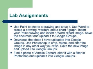 Lab Assignments Use Paint to create a drawing and save it. Use Word to create a drawing, wordart, and a chart / graph. Insert your Paint drawing and insert a Word clipart image. Save the document and upload it to Google Groups. Download the photo I have uploaded into Google Groups. Use Photoshop to crop, rotate, and alter the image in any other way you wish. Save the new image and upload it to Google Groups. Find a photo of Amelia Earhart, alter it with a filter in Photoshop and upload it into Google Groups. 