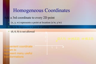 Homogeneous Coordinates Add a 3rd coordinate to every 2D point (x, y, w) represents a point at location (x/w, y/w) (x, y, 0) represents a point at infinity (0, 0, 0) is not allowed Convenient coordinate system to  represent many useful transformations 1 2 1 2 (2,1,1) or (4,2,2) or (6,3,3) x y 