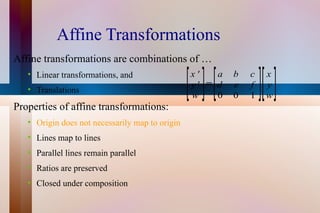 Affine Transformations Affine transformations are combinations of … Linear transformations, and Translations Properties of affine transformations: Origin does not necessarily map to origin Lines map to lines Parallel lines remain parallel Ratios are preserved Closed under composition 