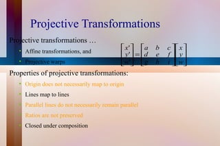 Projective Transformations Projective transformations … Affine transformations, and Projective warps Properties of projective transformations: Origin does not necessarily map to origin Lines map to lines Parallel lines do not necessarily remain parallel Ratios are not preserved Closed under composition 