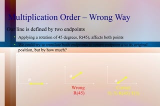 Multiplication Order – Wrong Way Our line is defined by two endpoints Applying a rotation of 45 degrees, R(45), affects both points We could try to translate both endpoints to return endpoint  a  to its original position, but by how much? Wrong Correct T(-3) R(45) T(3) R(45) a a a 