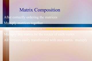Matrix Composition After correctly ordering the matrices Multiply matrices together What results is one matrix –  store it (on stack)! Multiply this matrix by the vector of each vertex All vertices easily transformed with one matrix  multiply 