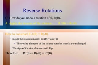 Reverse Rotations Q: How do you undo a rotation of   R(  )? A: Apply the inverse of the rotation…  R -1 (  ) = R(-  )  How to construct R-1(  ) = R(-  )   Inside the rotation matrix: cos(  ) = cos(-  ) The cosine elements of the inverse rotation matrix are unchanged The sign of the sine elements will flip Therefore…  R -1 (  ) = R(-  ) = R T (  ) 