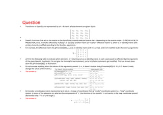 Question
•    Transforms in OpenGL are represented by a 4 x 4 matrix whose elements are given by mi:




•
•    OpenGL functions that act on the matrix on the top of the currently-selected matrix stack (depending on the matrix mode – GL MODELVIEW, GL
     PROJECTION, or GL TEXTURE) effectively multiply it in place by another matrix we’ll call an “effective matrix” E, which is an identity matrix with
     certain elements modified according to the function arguments.
•    For example, the effective matrix for glTranslate[df](x, y, z) is an identity matrix with m12, m13, and m14 modified by the function’s arguments:




•    a) Fill in the following table to indicate which elements of E (starting out as an identity matrix in each case) would be affected by the arguments
     of the given OpenGL function(s). Do not give the formula for each element, just a list of which elements get modified. This has already been
     done for glTranslate[df]() as illustration.
•    Do not assume anything about the values of the arguments passed. (i. e., It doesn’t matter that glTranslate[df](0.0, 0.0, 0.0) doesn’t really
     change the values of the matrix.)
•    The answer is:




•    b) Consider a modelview matrix represented as in (a) as a change of coordinates from a “model” coordinate system to a “view” coordinate
     system. In terms of the elements mi, what are the components of ˆz′, the direc on of the model’s ˆz unit vector in the view coordinate system?
     (Remember that ˆz′ is of unit length.)
•    The answer is:
 