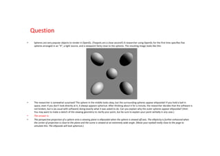 Question
•    Spheres are very popular objects to render in OpenGL. (Teapots are a close second!) A researcher using OpenGL for the first time specifies five
     spheres arranged in an “X”, a light source, and a viewpoint fairly close to the spheres. The resulting image looks like this:




•    The researcher is somewhat surprised! The sphere in the middle looks okay, but the surrounding spheres appear ellipsoidal! If you hold a ball in
     space, even if you don’t look directly at it, it always appears spherical. After thinking about it for a minute, the researcher decides that the software is
     not broken, but is (as usual with software) doing exactly what it was asked to do. Can you explain why the outer spheres appear ellipsoidal? (Hint:
     You may want to make a sketch of the viewing geometry to clarify your point, but be sure to explain your point verbally in any case.)
•    The answer is:
•    The perspective projection of a sphere onto a viewing plane is ellipsoidal when the sphere is viewed off axis. The ellipticity is further enhanced when
     the center of projection is close to the plane and the scene is viewed at an extremely wide angle. (Move your eyeball really close to the page to
     simulate this: The ellipsoids will look spherical.)
 