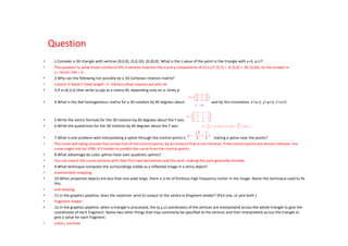 Question
•    1.Consider a 3D triangle with vertices (0,0,0), (5,0,10), (0,20,0). What is the z value of the point in the triangle with x=3, y=1?
•    The question is, what linear combo of the 3 vertices matches the x and y components of (3,1,z)? (3,1) = .6 (5,0) + .05 (0,20). So the answer is
     z= .6x10+.5x0 = 6.
•    2.Why can the following not possibly be a 3D Cartesian rotation matrix?
•    column 2 doesn't have length =1. Various other reasons are also ok.
•    3.If a=(4,3,5) then write (a⋅p)a as a matrix M, depending only on a, times p.

•    4.What is the 4x4 homogeneous matrix for a 3D rotation by 90 degrees about the X axis, followed by this translation: x'=x-1, y'=y+1, z'=z+2.



•    5.Write the vector formula for the 3D rotation by 60 degrees about the Y axis.
•    6.Write the quaternion for the 3D rotation by 60 degrees about the Y axis.

•    7.What is one problem with interpolating a spline through the control points instead of approximating a spline near the points?
•    The curve will swing outside the convex hull of the control points, by an amount that is not intuitive. If the control points are almost collinear, the
     curve might not be. IOW, it's harder to predict the curve from the control points.
•    8.What advantage do cubic splines have over quadratic splines?
•    You can match the curve sections with their first two derivatives and the joint, making the joint generally invisible.
•    9.What technique computes the surroundings visible as a reflected image in a shiny object?
•    environment mapping
•    10.When projected objects are less than one pixel large, there is a lot of fictitious high frequency clutter in the image. Name the technique used to fix
     this.
•    anti-aliasing
•    11.In the graphics pipeline, does the rasterizer send its output to the vertex or fragment shader? (Pick one, or pick both.)
•    fragment shader.
•    12.In the graphics pipeline, when a triangle is processed, the (x,y,z) coordinates of the vertices are interpolated across the whole triangle to give the
     coordinates of each fragment. Name two other things that may commonly be specified at the vertices and then interpolated across the triangle to
     give a value for each fragment.
•    colors, normals.
 