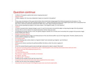 Question continue
•    13.Where in the graphics pipeline does texture mapping take place?
•    fragment shader.
•    14.When clipping in 3D, how many independent clippers are required in the pipeline?
•    6.
•    15.Do a view normalization of this square A(3,3), B(3,4), C(4,4), D(4,3) that is being viewed from (0,0) and projected into the plane x=1. The
     transformed square, when seen with a parallel projection from x= -infinity should look the same as the original square when seen in perspective from
     (0,0). That is, write the transformed coordinates for ABCD. Also, draw a figure showing the projection.
•    16.Are vertices assembled into objects in the vertex shader, in the fragment shader, or in the rasterizer?
•    rasterizer.
•    17.Draw an example where clipping a polygon causes it to split into two pieces (connected by edges running along the edge of the clip window).
•    18.Draw 1/8 of a circle of radius R=12 using the Bresenham method. Show your work.
•    19.Following the principle that less is more, the OpenGL designers decided not to include some functionality that a program that processes images
     would probably need. Name it.
•    Reading and writing image files.
•    20.When compositing several images, the limited precision of the color (frame) buffers may hurt the image quality. Therefore, OpenGL also has
     another buffer to composit into. Name it.
•    Accumulation buffer.
•    21.Is the following code a vertex shader or a fragment shader? void main(void) { gl_FragColor = gl_FrontColor;}
•    Fragment shader.
•    22.Do you set a texture coordinate thus glTexCoord2f(s0, t0); before or after the vertex it applies to?
•    Before.
•    23.Can the standard OpenGL pipeline easily handle light scattering from object to object? Why (not)?
•    No, because it processes vertices independently, often in separate graphics cores, and they cannot easily interact with each other.
•    // diffuse.fs: per-pixel diffuse lighting varying vec3 N, L;
•    void main(void)
•    { // output the diffuse color
•    float intensity = max(0.0, dot(normalize(N), normalize(L)));
•    gl_FragColor = gl_Color;
•    gl_FragColor.rgb *= intensity; }
•    24.Where do the variables N and L get their values from?
•    Computed by the rasterizer (from per-vertex values supplied by the vertex shader).
•    25.What uses the value of the variable gl_FragColor?
•    It becomes the color of the pixel, if this fragment passes other tests like the depth buffer.
 