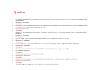 Question

•    You have learned about parametric and geometric continuity. For each 2D curve, answer the continuity query as correctly as possible, and provide a
     brief explanation:
•    (a) Is a circle C0 continuous?
•    The answer is:
•    Parametric “C” continuity refers to the continuity of the parameterization used. However, since no parameterization has been specified, the question
     is ambiguous—circle parameterizations may or may not be C0.
•    (b) Is a circle G0 continuous?
•    The answer is:
•    Geometric “G” continuity refers to the continuity of the geometric shape. Yes the circle is G0 continuous because the curve is connected (unbroken)
     everywhere.
•    (c) Is a circle C∞ continuous?
•    The answer is:
•    Again it is unclear, since no parameterization has been specified. Circle parameterizations may or may not be C0.
•    (d) Is a circle G ∞ continuous?
•     The answer is:
•    Yes, because the circle is infinitely smooth. It can also be parameterized by (x(t); y(t)) = (sin(t); cos(t)) which is infinitely differentiable.
•    (e) Is a square C0 continuous?
•    The answer is:
•    Unclear, since no parameterization has been specified. Parameterizations of the square may or may not be C0.
•    (f) Is a square G0 continuous?
•    The answer is:
•    Yes, because the curve is continuous/unbroken everywhere.
•    (g) Is a square C1 continuous?
•    The answer is:
•    Unclear, since no parameterization has been specified. Parameterizations may or may not be C1, even though there are corners.
•    (h) Is a square G1 continuous?
•    The answer is:
•    No, because tangents to the geometric curve have direction discontinuities at the corners.
 
