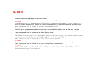Question

•    This question explores how the active edge list algorithm has evolved.
•    a) Describe how the active edge list algorithm is used to scan convert a constant-color triangle.
•    The answer is:
•    Proceeding in scan line order from the top-to-bottom (or, equivalently, bottom-to-top), the active edge list algorithm maintains (possibly in a list) the
     leftmost and rightmost edge of the triangle, indicating the pixels that fall within the triangle’s boundary and which should be filled in the scan line.
•    b) What modifications are made to it to enable it to scan convert a smoothly-shaded triangle?
•    The answer is:
•    At each scan line, the algorithm linearly interpolates the vertex colors of the vertices bounding each edge to get two “edge colors”. Then, as it
     generates pixels, the algorithm linearly interpolates the edge colors for each pixel.
•    c) What modifications are made to it to enable it to scan convert a textured triangle?
•    The answer is:
•    Each vertex maps to a coordinate in texture space. As in (b), these coordinates are interpolated to get edge texture coordinates and, as the algorithm
     generates pixels, those texture coordinates are again interpolated to get the texel values that each pixel is set to.
•    d) What modifications are made to it to enable it to scan convert an environmentmapped triangle?
•    The answer is:
•    Vertex normals, not coordinates, map into positions in the environment map. Thereafter, the same considerations as in (c) apply.
•    e) What modifications are made to it to enable it to scan convert a triangle rendered with Phong shading?
•    The answer is:
•    As in (b), except that it is the normals themselves that are interpolated, first at the edges and then at each pixel. Then the lighting model itself
     (OpenGL or whatever) computes the color at each pixel.
 
