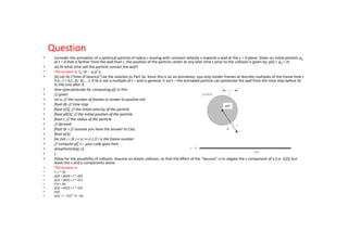 Question
•    Consider the animation of a spherical particle of radius r moving with constant velocity v towards a wall at the z = 0 plane. Given an initial position p0
     at t = 0 that is farther from the wall than r, the position of the particle center at any later time t prior to the collision is given by: p(t) = p0 + vt
•    (a) At what time will the particle contact the wall?
•    The answer is: tb =(r − pz)/ vz
•    (b) Let tb (“time of bounce”) be the solution to Part 3a. Since this is an an animation, you only render frames at discrete multiples of the frame time t
     (i.e., t = 0,t, 2t, 3t, ...). If tb is not a multiple of t – and in general, it isn’t – the animated particle can penetrate the wall from the time step before tb
     to the one after it.
•    Give (pseudo)code for computing p[] in this:
•    // given:
•    int n; // the number of frames to render (a positive int)
•    float dt; // time step
•    float v[3]; // the initial velocity of the particle
•    float p0[3]; // the initial position of the particle
•    float r; // the radius of the particle
•    // derived:
•    float tb = // assume you have the answer to (3a)
•    float p[3];
•    for (int i = 0; i < n; i++) { // i is the frame number
•    // compute p[] <-- your code goes here
•    drawParticle(p, r);
•    }
•    Allow for the possibility of collision. Assume an elastic collision, so that the effect of the “bounce” is to negate the z component of v (i.e. v[2]) but
     leave the x and y components alone.
•    The answer is:
•    t = i * dt;
•    p[0] = p0[0] + t * v[0]
•    p[1] = p0[1] + t * v[1]
•    if (t < tb)
•    p[2] = p0[2] + t * v[2]
•    else
•    p[2] = r - v{2] * (t - tb)
 