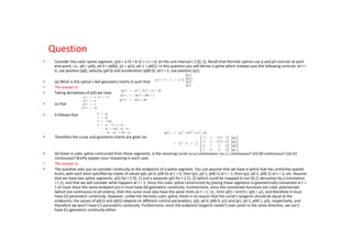 Question
•    Consider the cubic spline segment, p(t) = a t3 + b t2 + c t + d; on the unit interval t 2 [0; 1]. Recall that Hermite splines use p and p0 controls at each
     end point, i.e., p0 = p(0), p0 0 = p0(0), p1 = p(1), p0 1 = p0(1). In this question you will derive a spline which instead uses the following controls: at t =
     0, use position (p0), velocity (p0 0) and acceleration (p00 0); at t = 1, use position (p1).

•    (a) What is this spline’s 4x4 geometry matrix G such that
•    The answer is:
•    Taking derivatives of p(t) we have

•    so that

•    It follows that




•    Therefore the curve and geometry matrix are given by


•    (b) Given a cubic spline contructed from these segments, is the resulting curve (i) C0 continuous? (ii) C1 continuous? (iii) G0 continuous? (iv) G1
     continuous? Briefly explain your reasoning in each case.
•    The answer is:
•    The question asks you to consider continuity at the endpoints of a spline segment. You can assume that we have a spline that has uniformly spaced
     knots, with each knot specified by triples of values (p0, p0 0, p00 0) at t = 0, then (p1, p0 1, p00 1) at t = 1, then (p2, p0 2, p00 2) at t = 2, etc. Assume
     that we have two spline segments, p(t) for t 2 [0; 1] and a separate q(t) for t 2 [1; 2] (which could be mapped to our [0,1] derivation by a translation,
     = t 1), and that we will consider what happens at t = 1. Since the cubic spline constructed by joining these segments is geometrically connected at t =
     1 (it must share the same endpoint p1) it must have G0 geometric continuity. Furthermore, since the coordinate functions are cubic polynomials
     (which are continuous to all orders), then the curve must also have the same limits at t = 1, i.e., limt! p(t) = limt!1+ q(t) = p1, and therefore it must
     have C0 parametric continuity. However, unlike the Hermite cubic spline, there is no reason that the curve’s tangents should be equal at the
     endpoints; the values of p0(1) and q0(1) depend on different control parameters, (p0, p0 0, p00 0, p1) and (p1, p0 1, p00 1, p2), respectively, and
     therefore we won’t have C1 parametric continuity. Furthermore, since the endpoint tangents needn’t even point in the same direction, we can’t
     have G1 geometric continuity either.
 