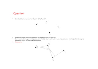 Question
•    Given the following sequence of four 2D points P0, P1, P2, and P3:




•    Show the DeCasteljau construction to evaluate the cubic B´ezier curve P(t) for t = 1/4 .
•    Your answer need not be geometrically precise, but it should be close. If you brought one, you may use a ruler or straightedge. It is not enough to
     just draw the P( 1/4 ): You must show the construction.
•    The answer is:
 