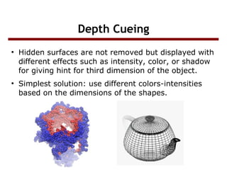 Depth Cueing
●

●

Hidden surfaces are not removed but displayed with
different effects such as intensity, color, or shadow
for giving hint for third dimension of the object.
Simplest solution: use different colors-intensities
based on the dimensions of the shapes.

 