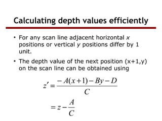 Calculating depth values efficiently
●

●

For any scan line adjacent horizontal x
positions or vertical y positions differ by 1
unit.
The depth value of the next position (x+1,y)
on the scan line can be obtained using

− A( x + 1) − By − D
z′ =
C
A
= z−
C

 